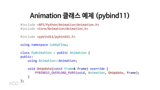 Animation 클래스 예제 (pybind11)
#include <API/Python/Animation/Animation.h>
#include <Core/Animation/Animation.h>
#include <pybind11/pybind11.h>
using namespace CubbyFlow;
class PyAnimation : public Animation {
public:
using Animation::Animation;
void OnUpdate(const Frame& frame) override {
PYBIND11_OVERLOAD_PURE(void, Animation, OnUpdate, frame);
}
};
 