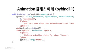 Animation 클래스 예제 (pybind11)
void AddAnimation(pybind11::module& m) {
pybind11::class_<Animation, PyAnimation, AnimationPtr>(
m, "Animation",
R"pbdoc(
Abstract base class for animation-related class.
)pbdoc")
.def(pybind11::init<>())
.def("Update", &Animation::Update,
R"pbdoc(
Updates animation state for given `frame`.
)pbdoc",
pybind11::arg("frame"));
}
 