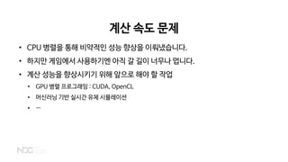 계산 속도 문제
• CPU 병렬을 통해 비약적인 성능 향상을 이뤄냈습니다.
• 하지만 게임에서 사용하기엔 아직 갈 길이 너무나 멉니다.
• 계산 성능을 향상시키기 위해 앞으로 해야 할 작업
• GPU 병렬 프로그래밍 : CUDA, OpenCL
• 머신러닝 기반 실시간 유체 시뮬레이션
• …
 