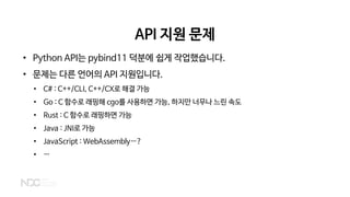 API 지원 문제
• Python API는 pybind11 덕분에 쉽게 작업했습니다.
• 문제는 다른 언어의 API 지원입니다.
• C# : C++/CLI, C++/CX로 해결 가능
• Go : C 함수로 래핑해 cgo를 사용하면 가능, 하지만 너무나 느린 속도
• Rust : C 함수로 래핑하면 가능
• Java : JNI로 가능
• JavaScript : WebAssembly…?
• …
 