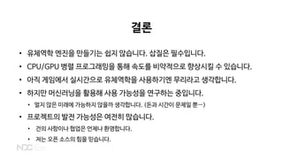 결론
• 유체역학 엔진을 만들기는 쉽지 않습니다. 삽질은 필수입니다.
• CPU/GPU 병렬 프로그래밍을 통해 속도를 비약적으로 향상시킬 수 있습니다.
• 아직 게임에서 실시간으로 유체역학을 사용하기엔 무리라고 생각합니다.
• 하지만 머신러닝을 활용해 사용 가능성을 연구하는 중입니다.
• 멀지 않은 미래에 가능하지 않을까 생각합니다. (돈과 시간이 문제일 뿐…)
• 프로젝트의 발전 가능성은 여전히 많습니다.
• 건의 사항이나 협업은 언제나 환영합니다.
• 저는 오픈 소스의 힘을 믿습니다.
 