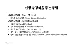 선형 방정식을 푸는 방법
• 직접적인 방법 (Direct Method)
• 가우스-조던 소거법 (Gauss-Jordan Elimination)
• 간접적인 방법 (Indirect Method)
• 야코비 방법 (Jacobi Method)
• 가우스-사이델 방법 (Gauss-Seidel Method)
• 경사 하강법 (Gradient Descent Method)
• 켤레(공역) 기울기법 (Conjugate Gradient Method)
• 전처리된 켤레(공역) 기울기법 (Preconditioned Conjugate Gradient Method)
 