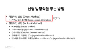 선형 방정식을 푸는 방법
• 직접적인 방법 (Direct Method)
• 가우스-조던 소거법 (Gauss-Jordan Elimination)
• 간접적인 방법 (Indirect Method)
• 야코비 방법 (Jacobi Method)
• 가우스-사이델 방법 (Gauss-Seidel Method)
• 경사 하강법 (Gradient Descent Method)
• 켤레(공역) 기울기법 (Conjugate Gradient Method)
• 전처리된 켤레(공역) 기울기법 (Preconditioned Conjugate Gradient Method)
𝑂𝑂(𝑁𝑁3
)
 