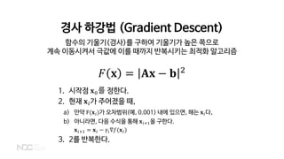 경사 하강법 (Gradient Descent)
함수의 기울기(경사)를 구하여 기울기가 높은 쪽으로
계속 이동시켜서 극값에 이를 때까지 반복시키는 최적화 알고리즘
𝐹𝐹 𝐱𝐱 = 𝐀𝐀𝐀𝐀 − 𝐛𝐛 2
1. 시작점 𝐱𝐱0를 정한다.
2. 현재 𝐱𝐱𝑖𝑖가 주어졌을 때,
a) 만약 F(𝐱𝐱𝑖𝑖)가 오차범위(예, 0.001) 내에 있으면, 해는 𝐱𝐱𝑖𝑖다.
b) 아니라면, 다음 수식을 통해 𝐱𝐱𝑖𝑖+1을 구한다.
𝐱𝐱𝑖𝑖+1 = 𝐱𝐱𝑖𝑖 − 𝛾𝛾𝑖𝑖∇𝑓𝑓(𝐱𝐱𝑖𝑖)
3. 2를 반복한다.
 