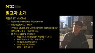 발표자 소개
옥찬호 (Chris Ohk)
• Nexon Korea Game Programmer
• Microsoft VSDT MVP
(Visual Studio and Development Technologies)
• 페이스북 그룹 C++ Korea 대표
• IT 전문서 집필 및 번역 다수
• 게임샐러드로 코드 한 줄 없이 게임 만들기 (2013)
• 유니티 Shader와 Effect 제작 (2014)
• 2D 게임 프로그래밍 (2014)
• 러스트 핵심 노트 (2017)
• 모던 C++ 입문 (2017)
 
