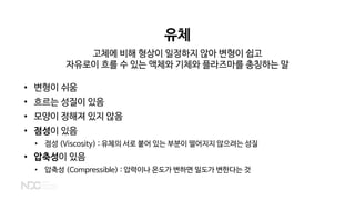 유체
고체에 비해 형상이 일정하지 않아 변형이 쉽고
자유로이 흐를 수 있는 액체와 기체와 플라즈마를 총칭하는 말
• 변형이 쉬움
• 흐르는 성질이 있음
• 모양이 정해져 있지 않음
• 점성이 있음
• 점성 (Viscosity) : 유체의 서로 붙어 있는 부분이 떨어지지 않으려는 성질
• 압축성이 있음
• 압축성 (Compressible) : 압력이나 온도가 변하면 밀도가 변한다는 것
 
