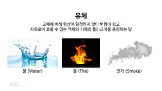 유체
고체에 비해 형상이 일정하지 않아 변형이 쉽고
자유로이 흐를 수 있는 액체와 기체와 플라즈마를 총칭하는 말
물 (Water) 불 (Fire) 연기 (Smoke)
 