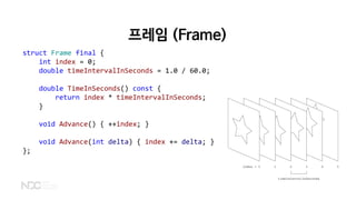 struct Frame final {
int index = 0;
double timeIntervalInSeconds = 1.0 / 60.0;
double TimeInSeconds() const {
return index * timeIntervalInSeconds;
}
void Advance() { ++index; }
void Advance(int delta) { index += delta; }
};
프레임 (Frame)
 