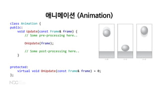 애니메이션 (Animation)
class Animation {
public:
void Update(const Frame& frame) {
// Some pre-processing here..
OnUpdate(frame);
// Some post-processing here..
}
protected:
virtual void OnUpdate(const Frame& frame) = 0;
};
 