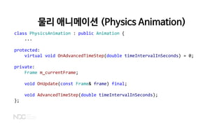물리 애니메이션 (Physics Animation)
class PhysicsAnimation : public Animation {
...
protected:
virtual void OnAdvancedTimeStep(double timeIntervalInSeconds) = 0;
private:
Frame m_currentFrame;
void OnUpdate(const Frame& frame) final;
void AdvancedTimeStep(double timeIntervalInSeconds);
};
 