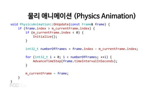 물리 애니메이션 (Physics Animation)
void PhysicsAnimation::OnUpdate(const Frame& frame) {
if (frame.index > m_currentFrame.index) {
if (m_currentFrame.index < 0) {
Initialize();
}
int32_t numberOfFrames = frame.index - m_currentFrame.index;
for (int32_t i = 0; i < numberOfFrames; ++i) {
AdvanceTimeStep(frame.timeIntervalInSeconds);
}
m_currentFrame = frame;
}
}
 