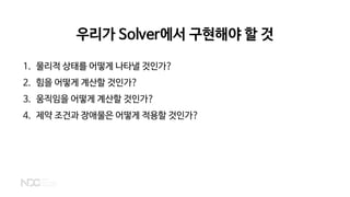 우리가 Solver에서 구현해야 할 것
1. 물리적 상태를 어떻게 나타낼 것인가?
2. 힘을 어떻게 계산할 것인가?
3. 움직임을 어떻게 계산할 것인가?
4. 제약 조건과 장애물은 어떻게 적용할 것인가?
 