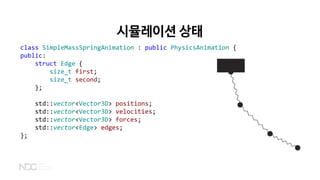 시뮬레이션 상태
class SimpleMassSpringAnimation : public PhysicsAnimation {
public:
struct Edge {
size_t first;
size_t second;
};
std::vector<Vector3D> positions;
std::vector<Vector3D> velocities;
std::vector<Vector3D> forces;
std::vector<Edge> edges;
};
 