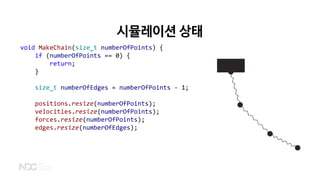 시뮬레이션 상태
void MakeChain(size_t numberOfPoints) {
if (numberOfPoints == 0) {
return;
}
size_t numberOfEdges = numberOfPoints - 1;
positions.resize(numberOfPoints);
velocities.resize(numberOfPoints);
forces.resize(numberOfPoints);
edges.resize(numberOfEdges);
 