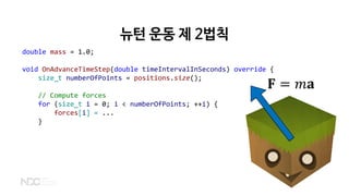 뉴턴 운동 제 2법칙
𝐅𝐅 = 𝑚𝑚𝐚𝐚
double mass = 1.0;
void OnAdvanceTimeStep(double timeIntervalInSeconds) override {
size_t numberOfPoints = positions.size();
// Compute forces
for (size_t i = 0; i < numberOfPoints; ++i) {
forces[i] = ...
}
 