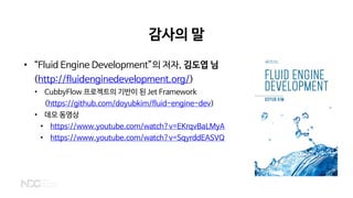 감사의 말
• “Fluid Engine Development”의 저자, 김도엽 님
(http://fluidenginedevelopment.org/)
• CubbyFlow 프로젝트의 기반이 된 Jet Framework
(https://github.com/doyubkim/fluid-engine-dev)
• 데모 동영상
• https://www.youtube.com/watch?v=EKrqvBaLMyA
• https://www.youtube.com/watch?v=SqyrddEASVQ
 