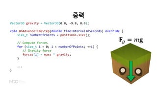 중력
𝐅𝐅𝑔𝑔 = 𝑚𝑚𝐠𝐠
Vector3D gravity = Vector3D(0.0, -9.8, 0.0);
void OnAdvanceTimeStep(double timeIntervalInSeconds) override {
size_t numberOfPoints = positions.size();
// Compute forces
for (size_t i = 0; i < numberOfPoints; ++i) {
// Gravity force
forces[i] = mass * gravity;
}
...
}
 