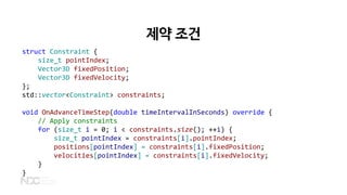 제약 조건
struct Constraint {
size_t pointIndex;
Vector3D fixedPosition;
Vector3D fixedVelocity;
};
std::vector<Constraint> constraints;
void OnAdvanceTimeStep(double timeIntervalInSeconds) override {
// Apply constraints
for (size_t i = 0; i < constraints.size(); ++i) {
size_t pointIndex = constraints[i].pointIndex;
positions[pointIndex] = constraints[i].fixedPosition;
velocities[pointIndex] = constraints[i].fixedVelocity;
}
}
 
