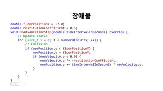 장애물
double floorPositionY = -7.0;
double restitutionCoefficient = 0.3;
void OnAdvanceTimeStep(double timeIntervalInSeconds) override {
// Update states
for (size_t i = 0; i < numberOfPoints; ++i) {
// Collision
if (newPosition.y < floorPositionY) {
newPosition.y = floorPositionY;
if (newVelocity.y < 0.0) {
newVelocity.y *= -restitutionCoefficient;
newPosition.y += timeIntervalInSeconds * newVelocity.y;
}
}
}
}
 