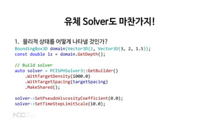 유체 Solver도 마찬가지!
1. 물리적 상태를 어떻게 나타낼 것인가?
BoundingBox3D domain(Vector3D(), Vector3D(3, 2, 1.5));
const double lz = domain.GetDepth();
// Build solver
auto solver = PCISPHSolver3::GetBuilder()
.WithTargetDensity(1000.0)
.WithTargetSpacing(targetSpacing)
.MakeShared();
solver->SetPseudoViscosityCoefficient(0.0);
solver->SetTimeStepLimitScale(10.0);
 
