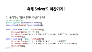 유체 Solver도 마찬가지!
1. 물리적 상태를 어떻게 나타낼 것인가?
// Build emitter
BoundingBox3D sourceBound(domain);
sourceBound.Expand(-targetSpacing);
const auto box1 = Box3::GetBuilder()
.WithLowerCorner({0, 0, 0})
.WithUpperCorner({0.5 + 0.001, 0.75 + 0.001, 0.75 * lz + 0.001})
.MakeShared();
const auto box2 = Box3::GetBuilder()
.WithLowerCorner({2.5 - 0.001, 0, 0.25 * lz - 0.001})
.WithUpperCorner({3.5 + 0.001, 0.75 + 0.001, 1.5 * lz + 0.001})
.MakeShared();
 