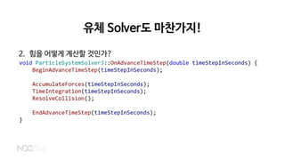 유체 Solver도 마찬가지!
2. 힘을 어떻게 계산할 것인가?
void ParticleSystemSolver3::OnAdvanceTimeStep(double timeStepInSeconds) {
BeginAdvanceTimeStep(timeStepInSeconds);
AccumulateForces(timeStepInSeconds);
TimeIntegration(timeStepInSeconds);
ResolveCollision();
EndAdvanceTimeStep(timeStepInSeconds);
}
 