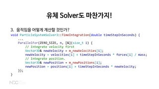 유체 Solver도 마찬가지!
3. 움직임을 어떻게 계산할 것인가?
void ParticleSystemSolver3::TimeIntegration(double timeStepInSeconds) {
...
ParallelFor(ZERO_SIZE, n, [&](size_t i) {
// Integrate velocity first
Vector3D& newVelocity = m_newVelocities[i];
newVelocity = velocities[i] + timeStepInSeconds * forces[i] / mass;
// Integrate position.
Vector3D& newPosition = m_newPositions[i];
newPosition = positions[i] + timeStepInSeconds * newVelocity;
});
}
 