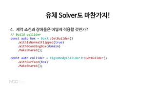 유체 Solver도 마찬가지!
4. 제약 조건과 장애물은 어떻게 적용할 것인가?
// Build collider
const auto box = Box3::GetBuilder()
.WithIsNormalFlipped(true)
.WithBoundingBox(domain)
.MakeShared();
const auto collider = RigidBodyCollider3::GetBuilder()
.WithSurface(box)
.MakeShared();
 