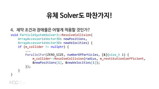 유체 Solver도 마찬가지!
4. 제약 조건과 장애물은 어떻게 적용할 것인가?
void ParticleSystemSolver3::ResolveCollision(
ArrayAccessor1<Vector3D> newPositions,
ArrayAccessor1<Vector3D> newVelocities) {
if (m_collider != nullptr) {
...
ParallelFor(ZERO_SIZE, numberOfParticles, [&](size_t i) {
m_collider->ResolveCollision(radius, m_restitutionCoefficient,
&newPositions[i], &newVelocities[i]);
});
}
}
 