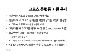 크로스 플랫폼 지원 문제
• 처음에는 Visual Studio 2017에서 개발
• 만들다 보니, 크로스 플랫폼을 지원해달라는 요청이 발생함
• CMake 프로젝트 시스템을 사용해 보자!
• 그렇다면 VS 2017을 벗어나야겠네! (.sln, .vcxproj 의존)
• 하지만 VS 2017, 좋은데… 정말 좋은데…
• 강력한 디버깅 도구
• 다양한 패키지 (Visual Assist X, Resharper C++, CppDepend…)
• VS 2017에서 CMake를 사용할 수 있으면 얼마나 좋을까?
 