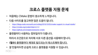 크로스 플랫폼 지원 문제
• 처음에는 CMake 문법이 생소하게 느껴집니다.
• 다음 사이트를 참고하면 많은 도움이 됩니다.
• https://blogs.msdn.microsoft.com/vcblog/2016/10/05/cmake-support-in-visual-studio/
• https://cmake.org/cmake/help/v3.11/
• https://github.com/onqtam/awesome-cmake
• 플랫폼마다 사용하는 컴파일러가 다릅니다.
따라서 조건문으로 처리해 서로 다른 옵션을 사용해야 합니다.
• (필수) 플랫폼마다 제대로 빌드되는지 테스트해야 합니다.
• 잘 만들어두면 손쉽게 크로스 플랫폼을 지원할 수 있습니다.
 