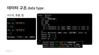 데이터 구조 data type
리스트, 튜플, 맵
# 리스트
[1, 2, “문자열”]
# 튜플
{1, 2, “문자열”}
# 맵
%{name: “이름”, id: 1002}
state = %State{
char: %Char{
name: "캐릭터이름",
id: 1002,
hp: 100,
items: %{
11 => %Item{id: 11, type: 2003, count: 1, slot: 1},
22 => %Item{id: 22, type: 2004, count: 1, slot: 1}
},
guild: %Guild{id: 4000, name: "길드이름", level: 3},
quests: %{ ... },
skills: %{ ... },
buffs: %{ ... },
}
} assert state.char.name == “캐릭터이름”
assert state.char.items[11].type == 2003
assert state.char.guilds.name == “길드이름”
 
