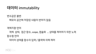 데이터 immutability
변수값은 불변
메모리 공간에 저장된 내용이 변하지 않음
객체지향 언어
객체 상태, 접근 함수, scope, 캡슐화 … 상태를 제어하기 위한 노력
함수형 언어
데이터 상태를 함수의 입력 / 출력에 의해 제어
 