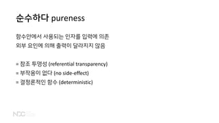 순수하다 pureness
함수안에서 사용되는 인자를 입력에 의존
외부 요인에 의해 출력이 달라지지 않음
= 참조 투명성 (referential transparency)
= 부작용이 없다 (no side-effect)
= 결정론적인 함수 (deterministic)
 