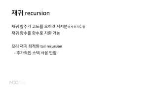 재귀 recursion
재귀 함수가 코드를 오히려 지저분하게 하기도 함
재귀 함수를 함수로 치환 가능
꼬리 재귀 최적화 tail recursion
- 추가적인 스택 사용 안함
 