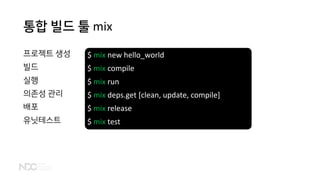 통합 빌드 툴 mix
프로젝트 생성
빌드
실행
의존성 관리
배포
유닛테스트
$ mix new hello_world
$ mix compile
$ mix run
$ mix deps.get [clean, update, compile]
$ mix release
$ mix test
 