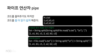 파이프 연산자 pipe
코드를 줄여주기도 하지만
코드를 좀 더 읽기 쉽게 해준다.
# a.txt
1,a1,b1,c1
2,a2,b2,c2
# 중첩된 함수 호출은 읽기 어렵다
list = String.split(String.split(File.read(“a.txt”), “n”), “,”)
[1, a1, b1, c1, 2, a2, b2, c2]
# 파이프 연산자
list = File.read(“a.txt”) |> String.split(“n”) |> String.split(“,”)
[1, a1, b1, c1, 2, a2, b2, c2]
 