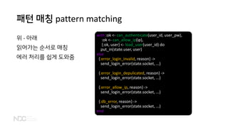 패턴 매칭 pattern matching
위 - 아래
읽어가는 순서로 매칭
에러 처리를 쉽게 도와줌
with :ok <- can_authenticate(user_id, user_pw),
:ok <- can_allow_ip(ip),
{:ok, user} <- load_user(user_id) do
put_in(state.user, user)
else
{:error_login_invalid, reason} ->
send_login_error(state.socket, ...)
{:error_login_depulicated, reason} ->
send_login_error(state.socket, ...)
{:error_allow_ip, reason} ->
send_login_error(state.socket, ...)
{:db_error, reason} ->
send_login_error(state.socket, ...)
end
 