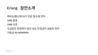 Erlang 잠깐소개
에릭슨(통신회사)가 만든 함수형 언어
1986 발표
1998 오픈
수십동안 현장에서 분산 성능 안정성이 검증된 언어
가용성 99.9999999%
 