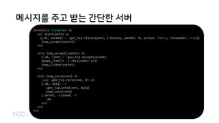 메시지를 주고 받는 간단한 서버
defmodule TcpServer do
def start(port) do
{:ok, socket} = :gen_tcp.listen(port, [:binary, packet: 0, active: false, reuseaddr: true])
loop_accept(socket)
end
defp loop_accept(socket) do
{:ok, conn} = :gen_tcp.accept(socket)
spawn_link(fn -> recv(conn) end)
loop_listen(socket)
end
defp loop_recv(conn) do
case :gen_tcp.recv(conn, 0) do
{:ok, data} ->
:gen_tcp.send(conn, data)
loop_recv(conn)
{:error, :closed} ->
:ok
end
end
end
 