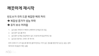 깨끗하게 재시작
빈도수가 극히 드문 복잡한 예외 처리
➔ 복잡성 증가가 성능 하락
➔ 유지 보수 어려움
1. 길드원인 캐릭터가 캐릭터 선택하여 인게임으로 진입
2. 길드장이 길드를 파괴
3. 길드원이 인게임 진입하면서 길드 프로세스에 접근하려고 함
4. 길드원 프로세스 크래시 후 재시작
만약 크래시가 나지 않도록 했다면 클라이언트는 이미 길드 정보를 받았지만 길드는 없는 상태
데이터의 무결성이 깨진 상황
 