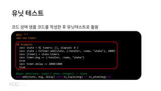 유닛 테스트
코드 상에 샘플 코드를 작성한 후 유닛테스트로 활용
@doc """
add new timer.
## Examples
iex> state = %{ timers: [], elapsed: 0 }
iex> state = ExTimer.add(state, {:handler, :name, "uhaha"}, 2000)
iex> [timer] = state.timers
iex> timer.msg == {:handler, :name, "uhaha"}
true
iex> timer.delay == 2000/1000
true
"""
@spec add(state, tuple | atom, integer) :: state
def add(state, msg, delay) when is_tuple(msg) or is_atom(msg) do
 