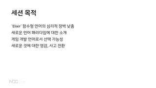 세션 목적
`Elixir` 함수형 언어의 심리적 장벽 낮춤
새로운 언어 패러다임에 대한 소개
게임 개발 언어로서 선택 가능성
새로운 것에 대한 영감, 사고 전환
 