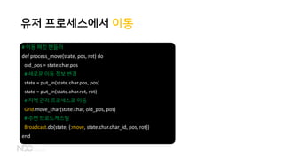 유저 프로세스에서 이동
# 이동 패킷 핸들러
def process_move(state, pos, rot) do
old_pos = state.char.pos
# 새로운 이동 정보 변경
state = put_in(state.char.pos, pos)
state = put_in(state.char.rot, rot)
# 지역 관리 프로세스로 이동
Grid.move_char(state.char, old_pos, pos)
# 주변 브로드캐스팅
Broadcast.do(state, {:move, state.char.char_id, pos, rot})
end
 