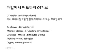 개발에서 배포까지 OTP 로
OTP (open telecom platform)
서버 구축에 필요한 일련의 라이브러리 모음, 프레임워크
GenServer - Generic Server
Memory Storage - ETS (erlang term storage)
Database - Mnesia (distributed DBMS)
Profiling system, debugger
Crypto, Internet protocol
 