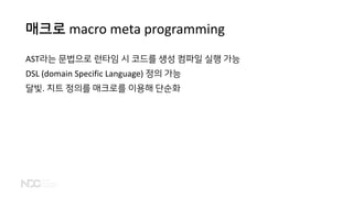 매크로 macro meta programming
AST라는 문법으로 런타임 시 코드를 생성 컴파일 실행 가능
DSL (domain Specific Language) 정의 가능
달빛. 치트 정의를 매크로를 이용해 단순화
 