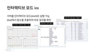 인터렉티브 모드 iex
서버를 인터렉티브 모드(shell)로 실행 가능
Shell에서 함수를 호출하여 바로 결과를 확인
프로세스 메트릭 확인 가능
프로세스 트리 확인
프로세스별 성능 / 메모리
 