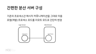 간편한 분산 서버 구성
기존의 프로세스간 메시지 커뮤니케이션을 그대로 이용
로컬(개발) 프로세스 모드를 리모트 모드로 간단히 변경
Login Process
Login Server
Login Process
World Server
 