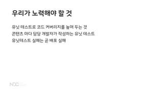 우리가 노력해야 할 것
유닛 테스트로 코드 커버리지를 높여 두는 것
콘텐츠 마다 담당 개발자가 작성하는 유닛 테스트
유닛테스트 실패는 곧 배포 실패
 