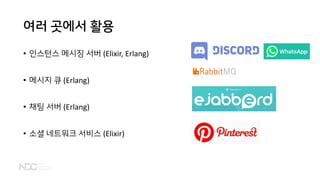 여러 곳에서 활용
• 인스턴스 메시징 서버 (Elixir, Erlang)
• 메시지 큐 (Erlang)
• 채팅 서버 (Erlang)
• 소셜 네트워크 서비스 (Elixir)
 